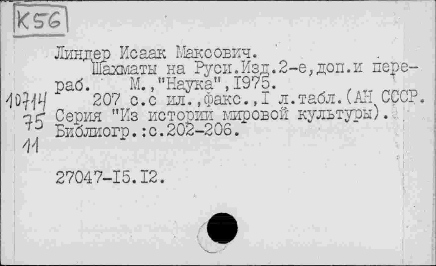 ﻿
Wl
Линдер Исаак Максович.
Шахматы на Руси.Изд.2-е,доп.и пере-раб. ' М. »"Наука", 1975.	'
207 с.с ил.,факс.,I л.табл.(АН СССР Серия "Из истории мировой культуры). . БйЬлиогр.: с.202-206.
27047-15.12.